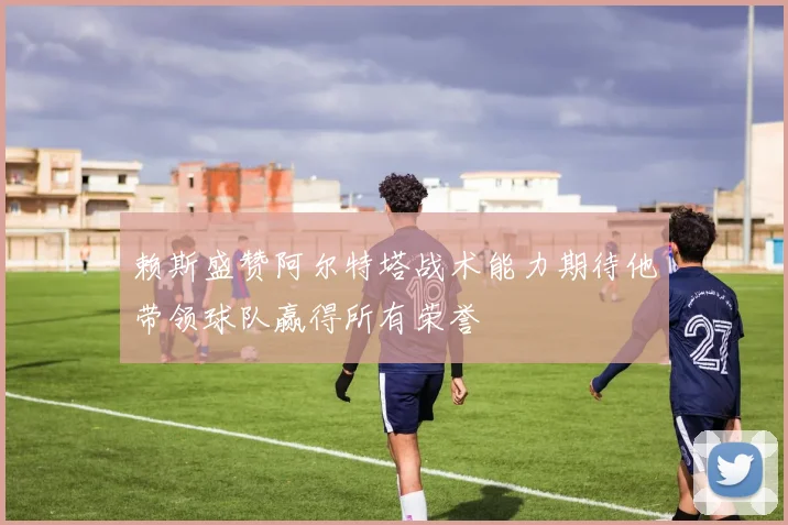赖斯盛赞阿尔特塔战术能力期待他带领球队赢得所有荣誉
