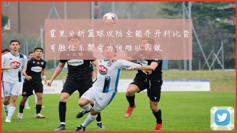 霍里分析篮球攻防全能乔丹科比皆可胜任东契奇为何难以匹敌