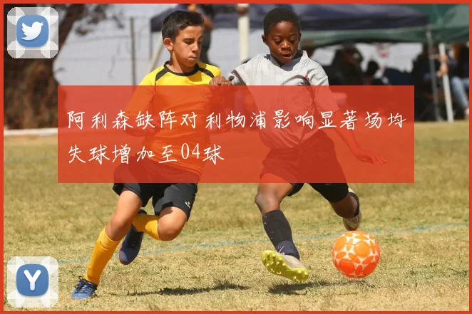 阿利森缺阵对利物浦影响显著场均失球增加至04球