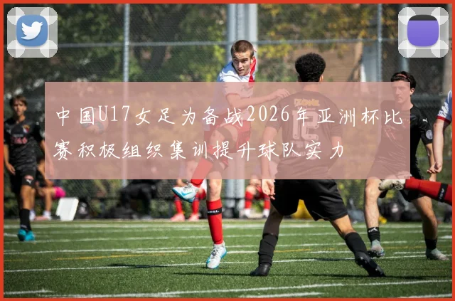 中国U17女足为备战2026年亚洲杯比赛积极组织集训提升球队实力