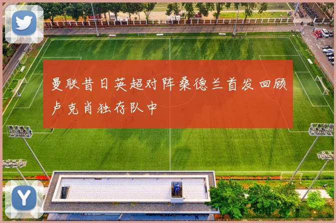 曼联昔日英超对阵桑德兰首发回顾卢克肖独存队中
