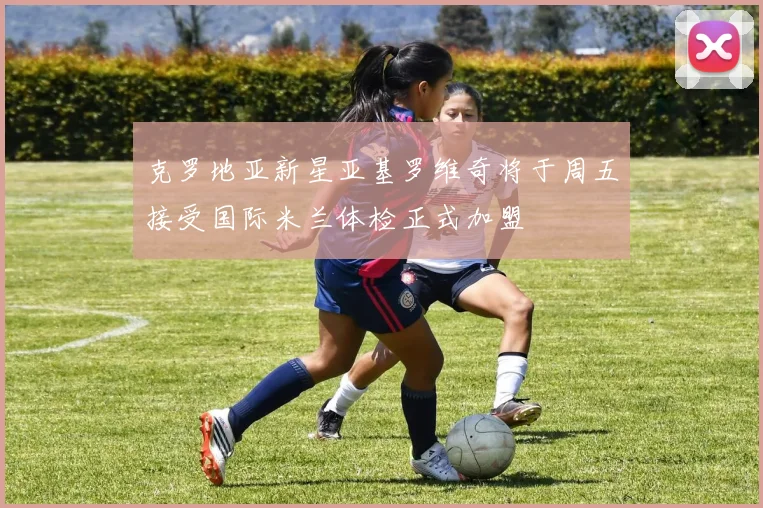 克罗地亚新星亚基罗维奇将于周五接受国际米兰体检正式加盟