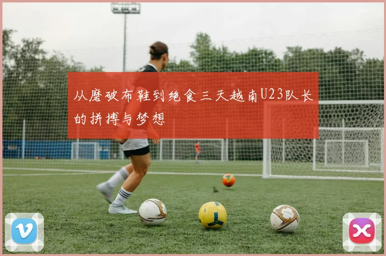 从磨破布鞋到绝食三天越南U23队长的拼搏与梦想