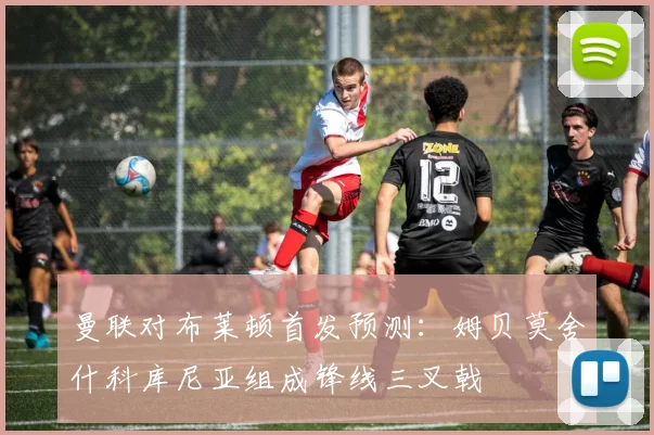 曼联对布莱顿首发预测：姆贝莫舍什科库尼亚组成锋线三叉戟