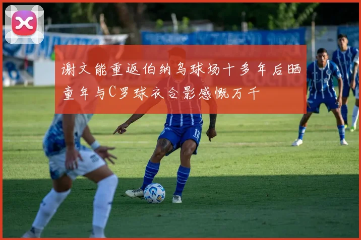谢文能重返伯纳乌球场十多年后晒童年与C罗球衣合影感慨万千