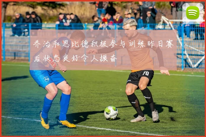 乔治和恩比德积极参与训练昨日赛后状态良好令人振奋