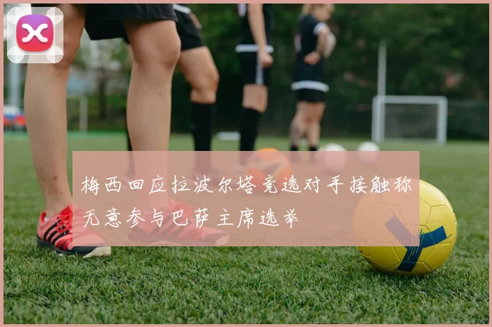 梅西回应拉波尔塔竞选对手接触称无意参与巴萨主席选举