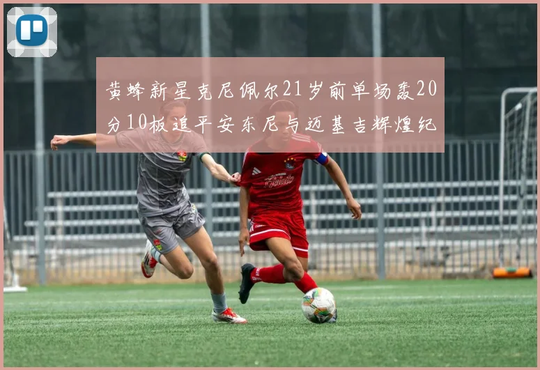 黄蜂新星克尼佩尔21岁前单场轰20分10板追平安东尼与迈基吉辉煌纪录