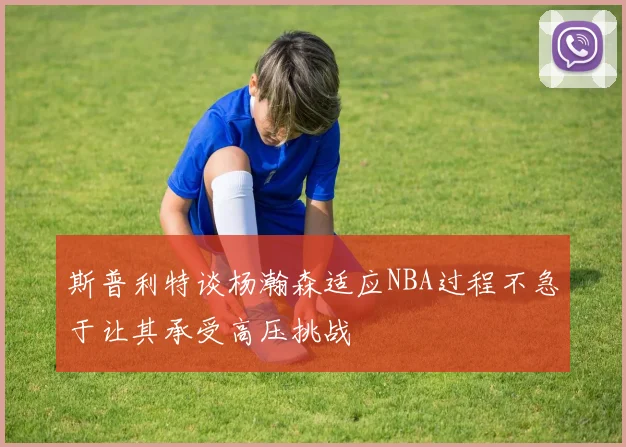 斯普利特谈杨瀚森适应NBA过程不急于让其承受高压挑战