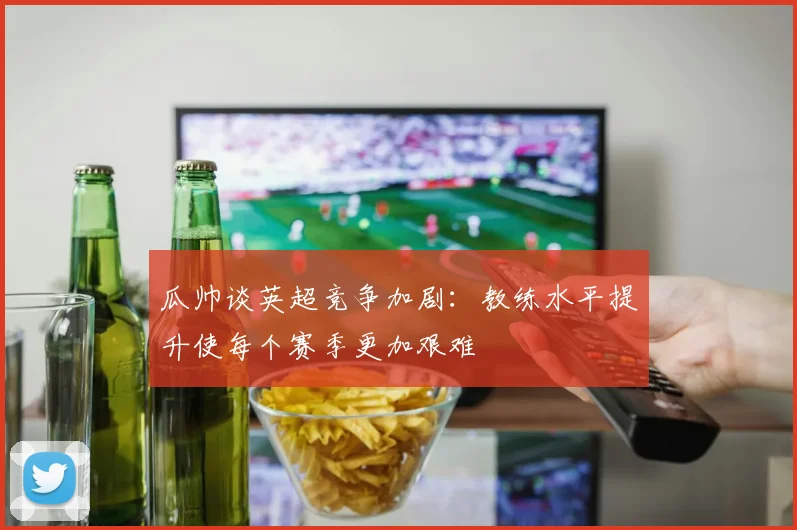 瓜帅谈英超竞争加剧：教练水平提升使每个赛季更加艰难