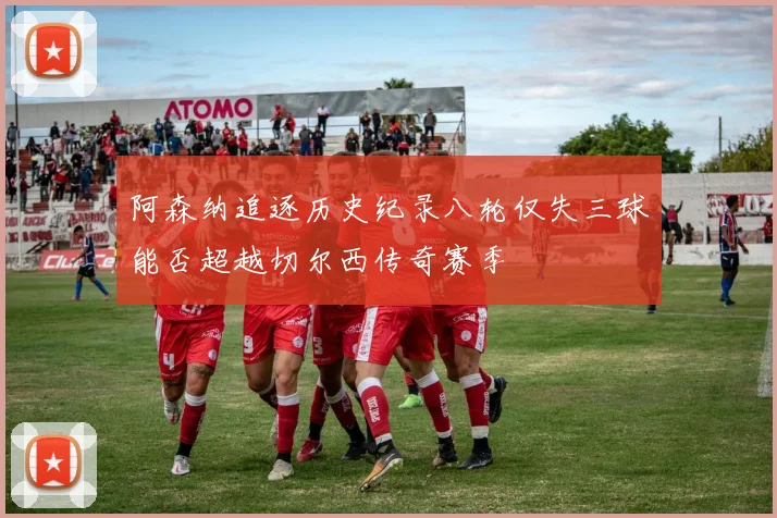 阿森纳追逐历史纪录八轮仅失三球能否超越切尔西传奇赛季