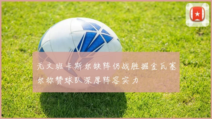 无文班卡斯尔缺阵仍战胜掘金瓦塞尔称赞球队深厚阵容实力