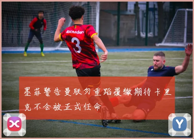 墨菲警告曼联勿重蹈覆辙期待卡里克不会被正式任命