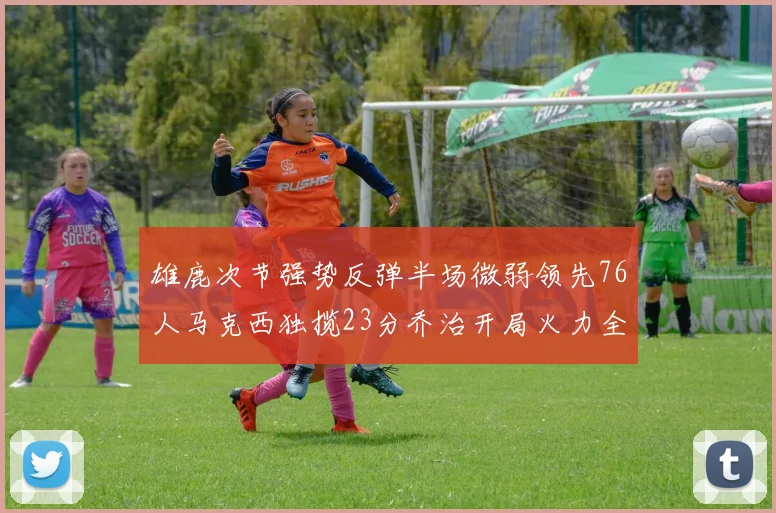 雄鹿次节强势反弹半场微弱领先76人马克西独揽23分乔治开局火力全开