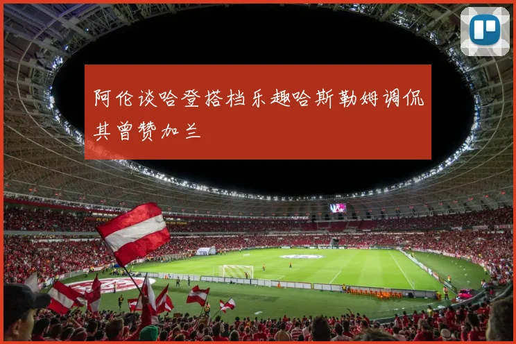 阿伦谈哈登搭档乐趣哈斯勒姆调侃其曾赞加兰
