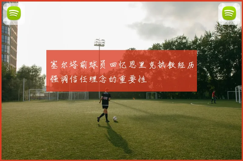 塞尔塔前球员回忆恩里克执教经历强调信任理念的重要性