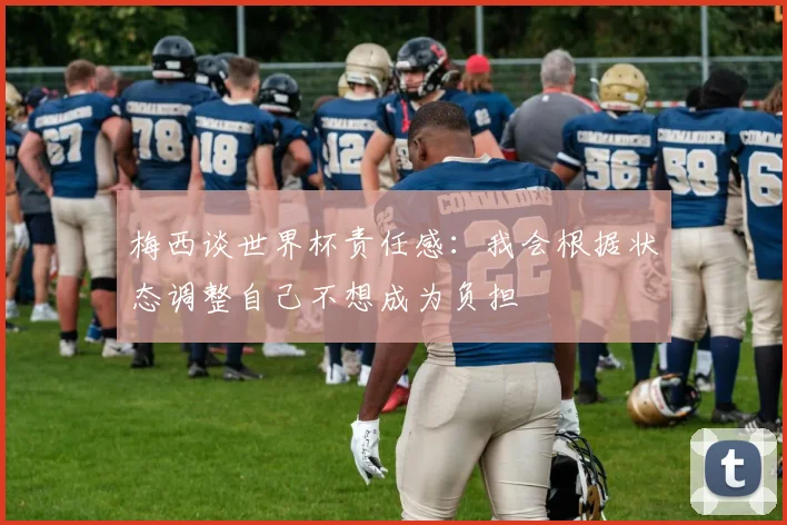 梅西谈世界杯责任感：我会根据状态调整自己不想成为负担