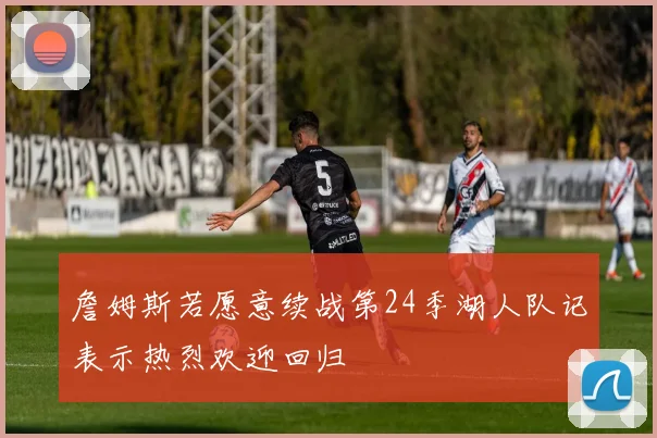 詹姆斯若愿意续战第24季湖人队记表示热烈欢迎回归