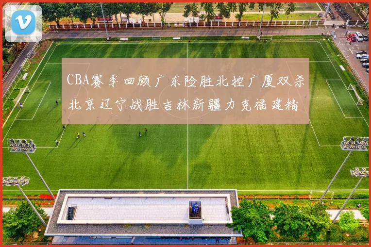 CBA赛季回顾广东险胜北控广厦双杀北京辽宁战胜吉林新疆力克福建精彩纷呈