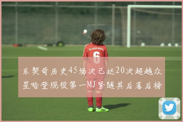 东契奇历史45场次已达20次超越众星哈登现役第一MJ紧随其后落后榜首100场