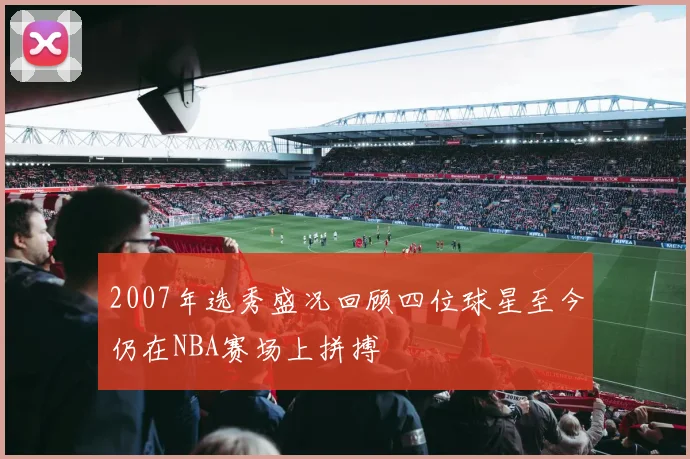 2007年选秀盛况回顾四位球星至今仍在NBA赛场上拼搏