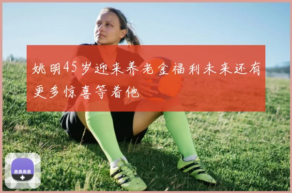 姚明45岁迎来养老金福利未来还有更多惊喜等着他