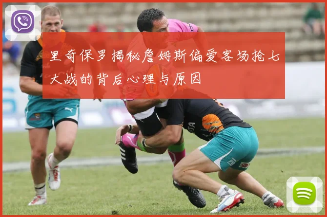 里奇保罗揭秘詹姆斯偏爱客场抢七大战的背后心理与原因