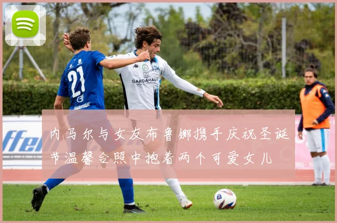 内马尔与女友布鲁娜携手庆祝圣诞节温馨合照中抱着两个可爱女儿