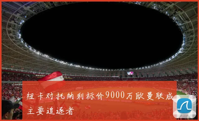 纽卡对托纳利标价9000万欧曼联成主要追逐者