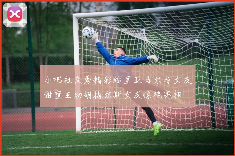 小吧社交秀精彩纷呈亚马尔与女友甜蜜互动胡梅尔斯女友惊艳亮相