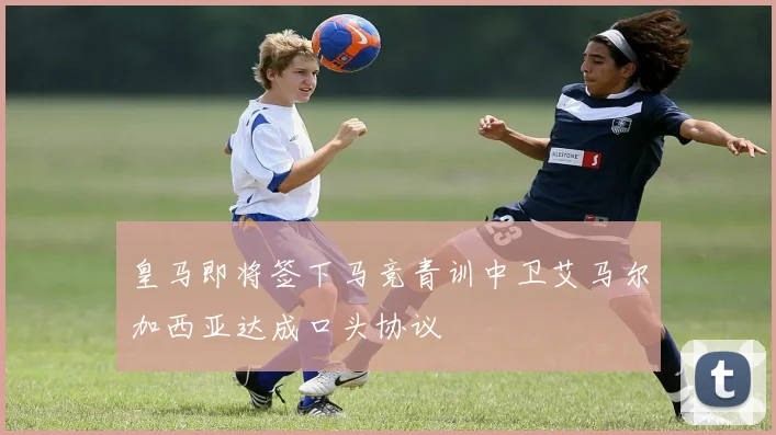 皇马即将签下马竞青训中卫艾马尔加西亚达成口头协议