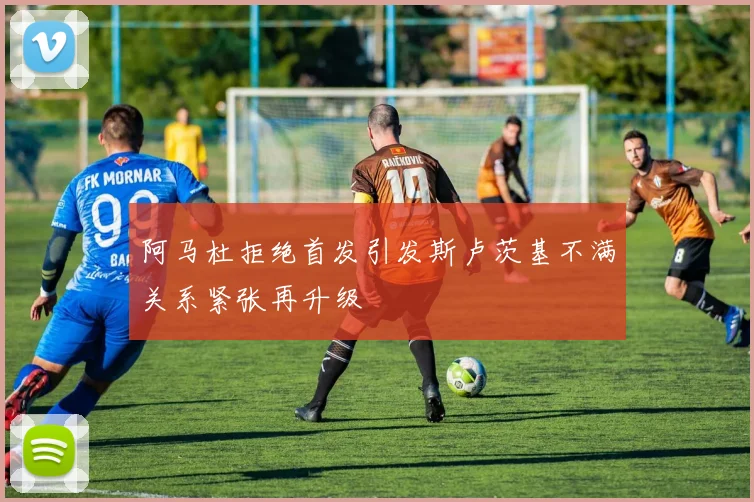 阿马杜拒绝首发引发斯卢茨基不满关系紧张再升级
