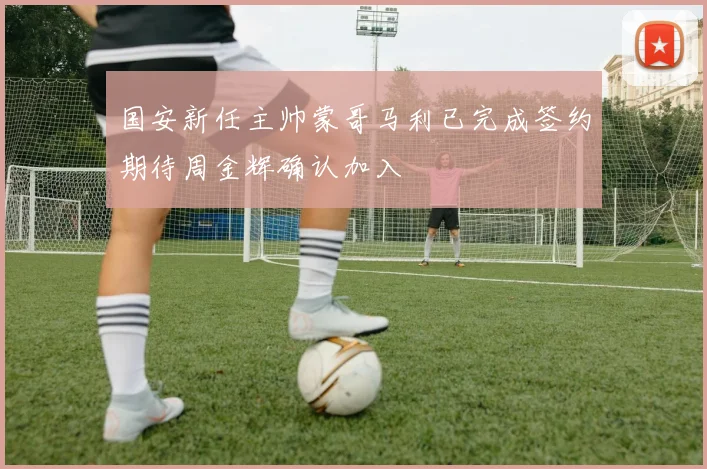 国安新任主帅蒙哥马利已完成签约期待周金辉确认加入