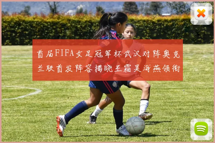 首届FIFA女足冠军杯武汉对阵奥克兰联首发阵容揭晓王霜吴海燕领衔出战