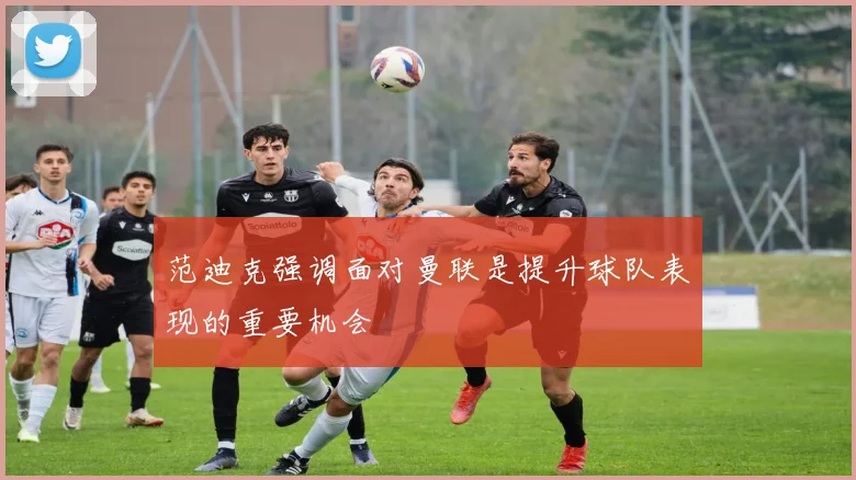 范迪克强调面对曼联是提升球队表现的重要机会