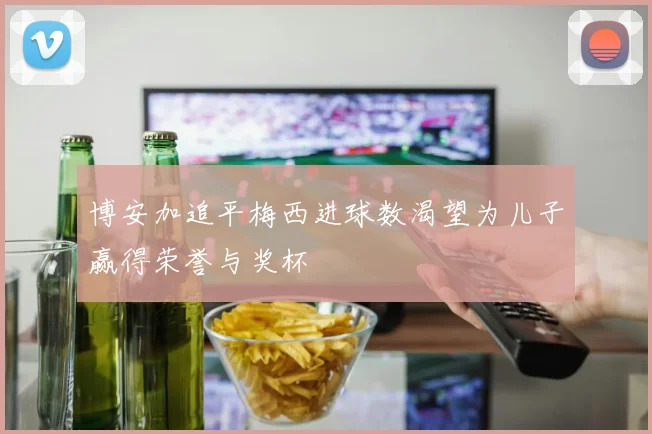 博安加追平梅西进球数渴望为儿子赢得荣誉与奖杯