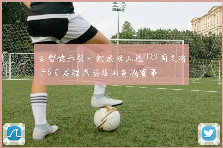 玄智健和贺一然成功入选U22国足将于6日启程昆明集训备战赛事