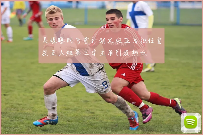 美媒曝网飞曾计划文班亚马担任首发五人组第三季主角引发热议