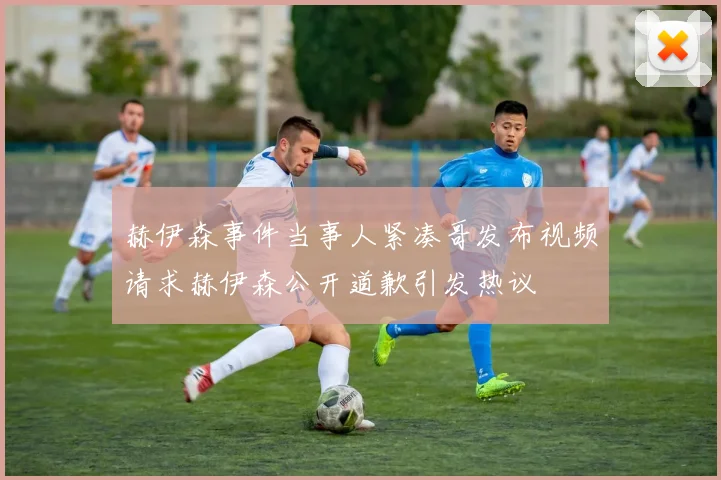 赫伊森事件当事人紧凑哥发布视频请求赫伊森公开道歉引发热议