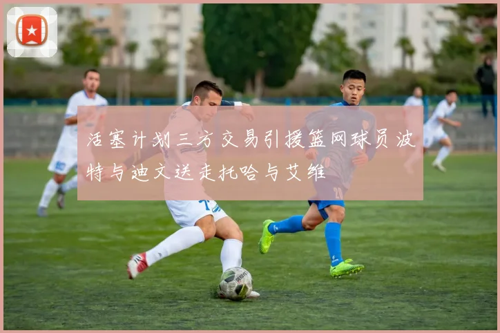 活塞计划三方交易引援篮网球员波特与迪文送走托哈与艾维