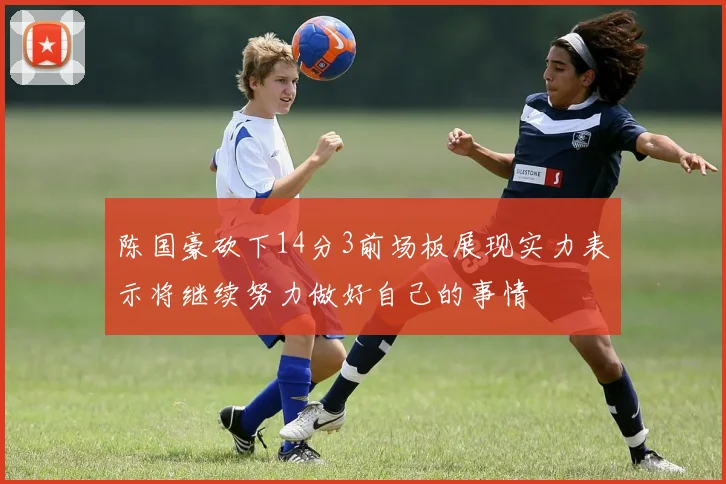 陈国豪砍下14分3前场板展现实力表示将继续努力做好自己的事情